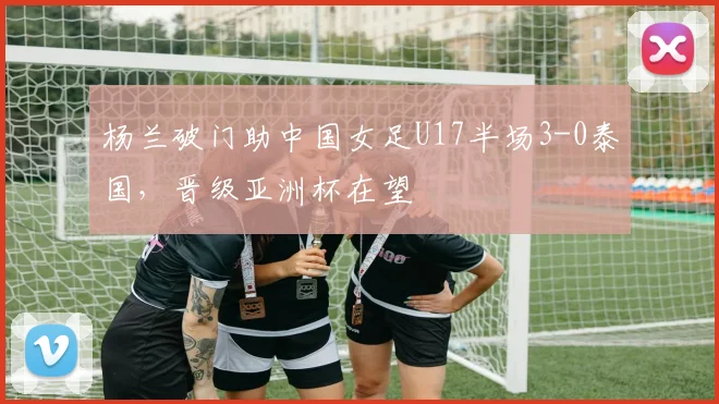 杨兰破门助中国女足U17半场3-0泰国,晋级亚洲杯在望