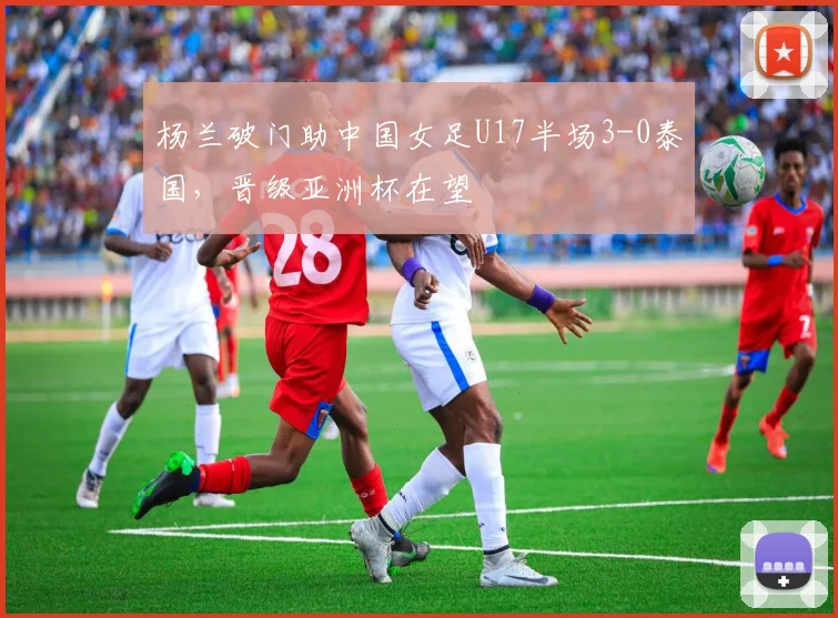 杨兰破门助中国女足U17半场3-0泰国，晋级亚洲杯在望