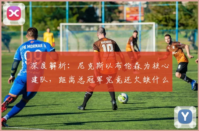 深度解析:尼克斯以布伦森为核心建队,距离总冠军究竟还欠缺什么?